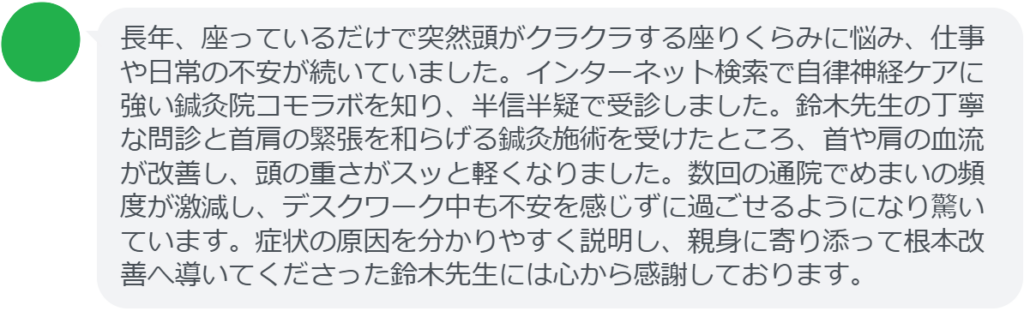 【改善された方の感想(口コミレビュー)】
・神奈川県在住/50歳女性
長年、座っているだけで突然頭がクラクラする座りくらみに悩み、仕事や日常の不安が続いていました。インターネット検索で自律神経ケアに強い鍼灸院コモラボを知り、半信半疑で受診しました。鈴木先生の丁寧な問診と首肩の緊張を和らげる鍼灸施術を受けたところ、首や肩の血流が改善し、頭の重さがスッと軽くなりました。数回の通院でめまいの頻度が激減し、デスクワーク中も不安を感じずに過ごせるようになり驚いています。症状の原因を分かりやすく説明し、親身に寄り添って根本改善へ導いてくださった鈴木先生には心から感謝しております。
実際に当院ご来院になって改善された患者様の声と改善までの経過を報告します。
下記のリンクから別ページでご覧ください。