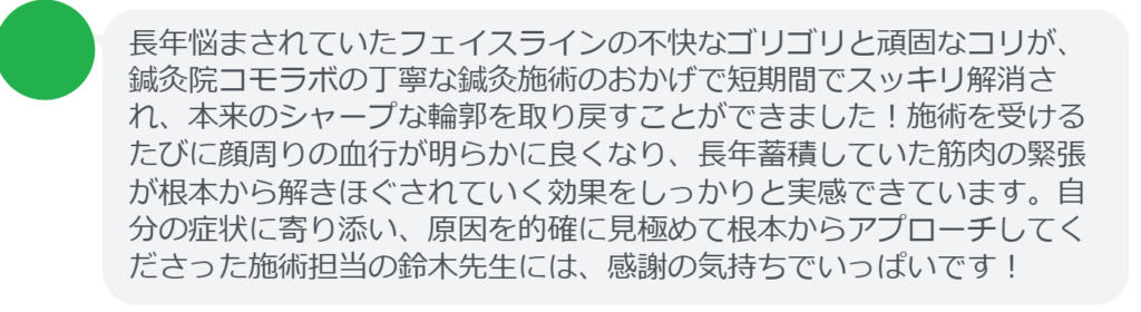 【改善された方の感想(口コミレビュー)】
・東京都在住/30歳女性
長年悩まされていたフェイスラインの不快なゴリゴリと頑固なコリが、鍼灸院コモラボの丁寧な鍼灸施術のおかげで短期間でスッキリ解消され、本来のシャープな輪郭を取り戻すことができました!施術を受けるたびに顔周りの血行が明らかに良くなり、長年蓄積していた筋肉の緊張が根本から解きほぐされていく効果をしっかりと実感できています。自分の症状に寄り添い、原因を的確に見極めて根本からアプローチしてくださった施術担当の鈴木先生には、感謝の気持ちでいっぱいです!
実際に当院ご来院になって改善された患者様の声と改善までの経過を報告します。
下記のリンクから別ページでご覧ください。