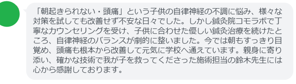 【改善された方の感想(口コミレビュー)】
・千葉県在住/10歳男性
「朝起きられない・頭痛」という子供の自律神経の不調に悩み、様々な対策を試しても改善せず不安な日々でした。しかし鍼灸院コモラボで丁寧なカウンセリングを受け、子供に合わせた優しい鍼灸治療を続けたところ、自律神経のバランスが劇的に整いました。今では朝もすっきり目覚め、頭痛も根本から改善して元気に学校へ通えています。親身に寄り添い、確かな技術で我が子を救ってくださった施術担当の鈴木先生には心から感謝しております。
実際に当院ご来院になって改善された患者様の声と改善までの経過を報告します。
下記のリンクから別ページでご覧ください。
