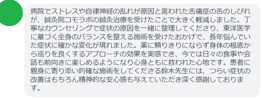 【改善された方の感想（口コミレビュー）】
・神奈川県在住/40歳女性
病院でストレスや自律神経の乱れが原因と言われた舌痛症の舌のしびれが、鍼灸院コモラボの鍼灸治療を受けたことで大きく軽減しました。丁寧なカウンセリングで症状の原因を一緒に整理してくださり、東洋医学に基づく全身のバランスを整える施術を受けたおかげで、長年悩んでいた症状に確かな変化が現れました。薬に頼りきりにならず身体の根底から巡りを良くするアプローチの効果を実感でき、今では日々の食事や会話も前向きに楽しめるようになり心身ともに救われた心地です。患者に親身に寄り添い的確な施術をしてくださる鈴木先生には、つらい症状の改善はもちろん精神的な安心感も与えていただき深く感謝しております。

実際に当院ご来院になって改善された患者様の声と改善までの経過を報告します。
下記のリンクから別ページでご覧ください。